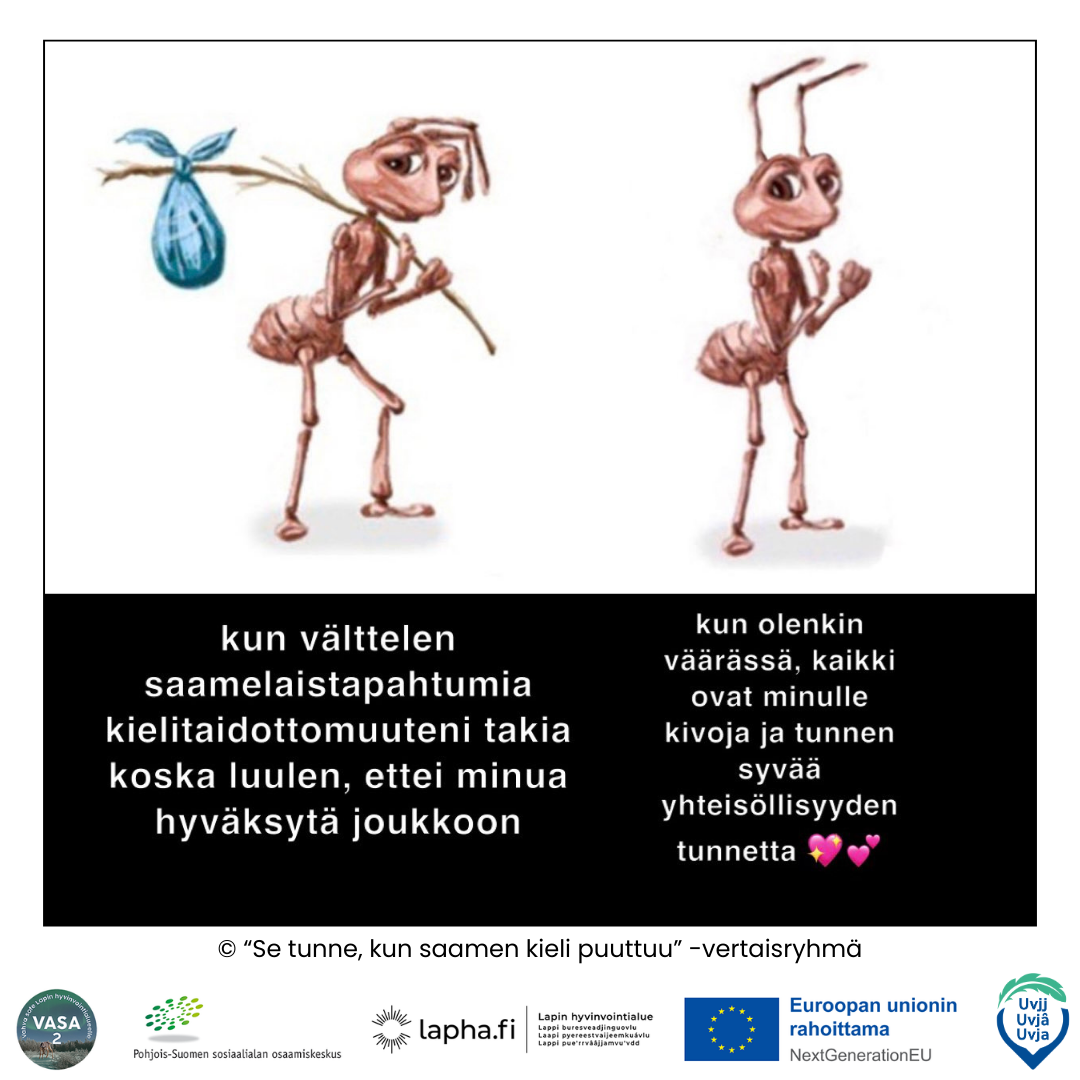 Kuvassa on kaksi piirrettyä ruskeaa muurahaista. Vasemmanpuoleinen näyttää surulliselta ja kantaa keppiä, jonka päässä on sininen nyytti. Sen alla lukee: ”kun välttelen saamelais­tapahtumia kielitaitottomuuteni takia koska luulen, ettei minua hyväksytä joukkoon.” Oikeanpuoleinen muurahainen hymyilee ja näyttää iloiselta, nyrkki kevyesti koholla. Sen alla lukee: ”kun olenkin väärässä, kaikki ovat minulle kivoja ja tunnen syvää yhteisöllisyyden tunnetta 💖💕.” Alareunassa on teksti: ”© ‘Se tunne, kun saamen kieli puuttuu’ –vertaisryhmä” sekä useiden hankkeiden ja rahoittajien logot.